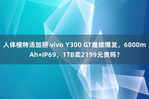 人体模特汤加丽 vivo Y300 GT继续爆发，6800mAh+IP69，1TB卖2199元贵吗？