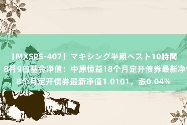 【MXSPS-407】マキシング半期ベスト10時間 ～2015年上半期編～ 8月9日基金净值：中原恒益18个月定开债券最新净值1.0101，涨0.04%