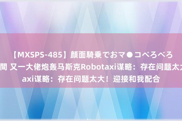 【MXSPS-485】顔面騎乗でおマ●コべろべろ！絶頂クンニ4時間 又一大佬炮轰马斯克Robotaxi谋略：存在问题太大！迎接和我配合