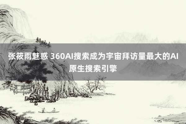 张筱雨魅惑 360AI搜索成为宇宙拜访量最大的AI原生搜索引擎