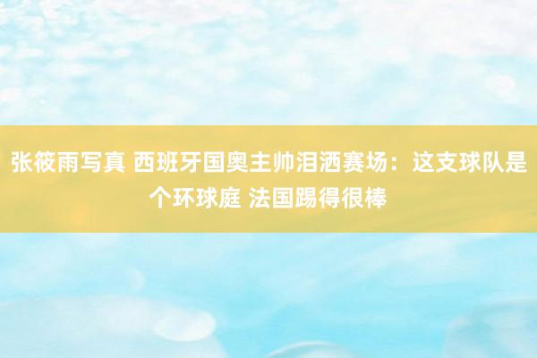 张筱雨写真 西班牙国奥主帅泪洒赛场：这支球队是个环球庭 法国踢得很棒