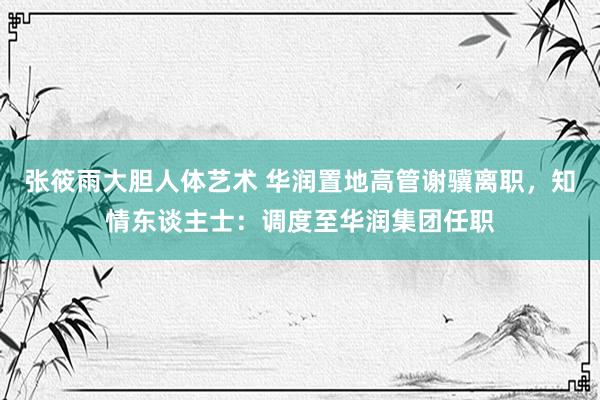 张筱雨大胆人体艺术 华润置地高管谢骥离职，知情东谈主士：调度至华润集团任职