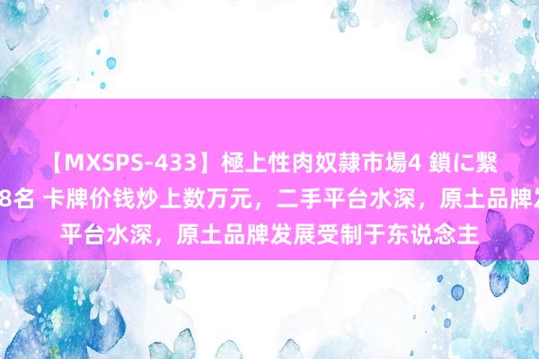 【MXSPS-433】極上性肉奴隷市場4 鎖に繋がれた囚われの女18名 卡牌价钱炒上数万元，二手平台水深，原土品牌发展受制于东说念主