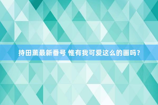 持田薫最新番号 惟有我可爱这么的画吗？