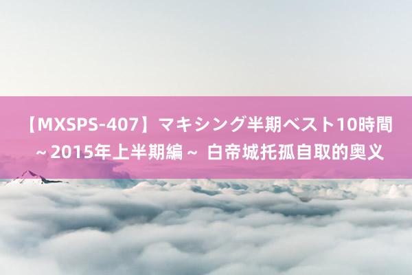 【MXSPS-407】マキシング半期ベスト10時間 ～2015年上半期編～ 白帝城托孤自取的奥义