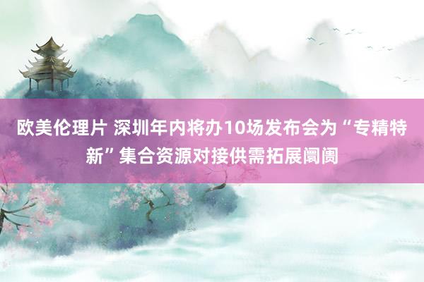 欧美伦理片 深圳年内将办10场发布会为“专精特新”集合资源对接供需拓展阛阓