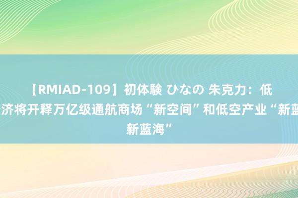 【RMIAD-109】初体験 ひなの 朱克力：低空经济将开释万亿级通航商场“新空间”和低空产业“新蓝海”