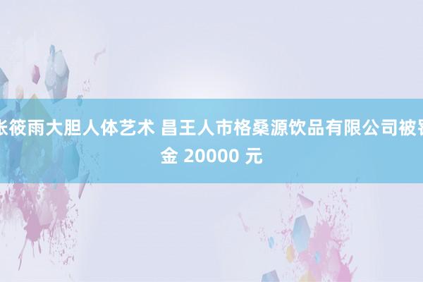 张筱雨大胆人体艺术 昌王人市格桑源饮品有限公司被罚金 20000 元