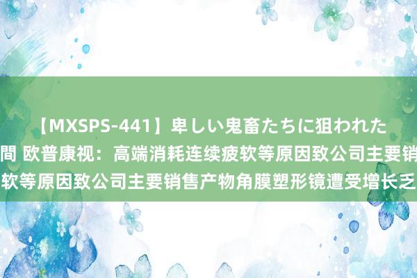 【MXSPS-441】卑しい鬼畜たちに狙われた美女15名 痴漢被害5時間 欧普康视：高端消耗连续疲软等原因致公司主要销售产物角膜塑形镜遭受增长乏力瓶颈