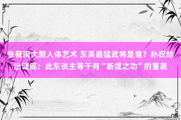 张筱雨大胆人体艺术 东吴最猛武将是谁？孙权给出谜底：此东谈主等于有“断缆之功”的董袭