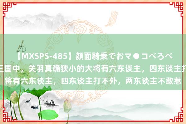 【MXSPS-485】顔面騎乗でおマ●コべろべろ！絶頂クンニ4時間 三国中，关羽真确狭小的大将有六东谈主，四东谈主打不外，两东谈主不敢惹