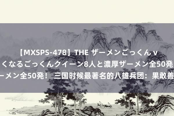 【MXSPS-478】THE ザーメンごっくん vol.2 飲めば飲むほどエロくなるごっくんクイーン8人と濃厚ザーメン全50発！ 三国时候最著名的八雄兵团：果敢善战，名震寰宇