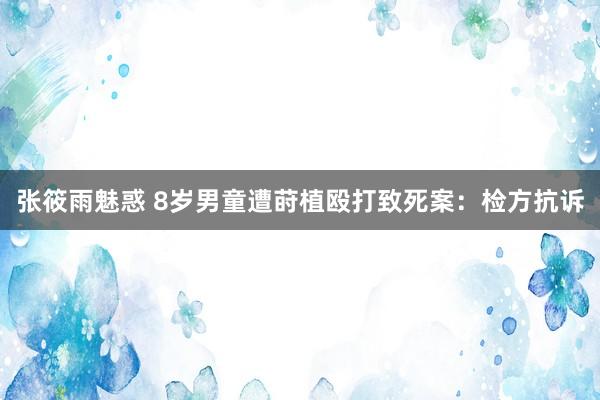 张筱雨魅惑 8岁男童遭莳植殴打致死案：检方抗诉