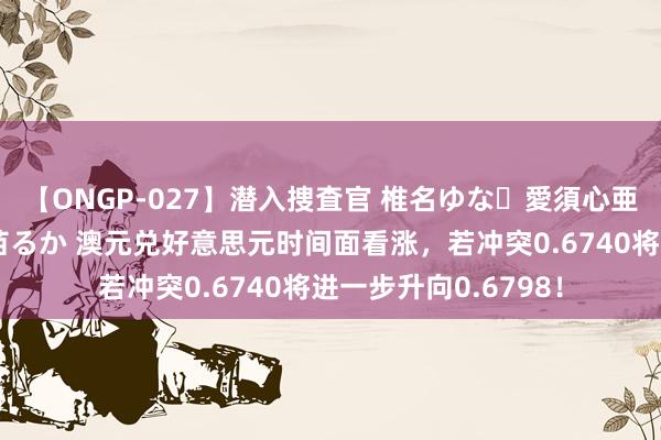 【ONGP-027】潜入捜査官 椎名ゆな・愛須心亜・紺野ひかる・佳苗るか 澳元兑好意思元时间面看涨，若冲突0.6740将进一步升向0.6798！