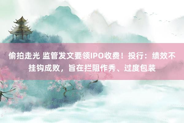 偷拍走光 监管发文要领IPO收费！投行：绩效不挂钩成败，旨在拦阻作秀、过度包装