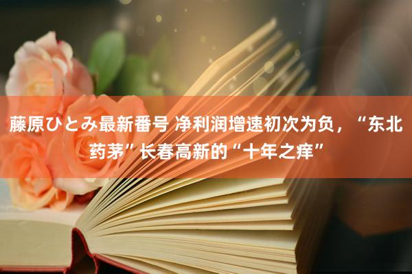 藤原ひとみ最新番号 净利润增速初次为负，“东北药茅”长春高新的“十年之痒”