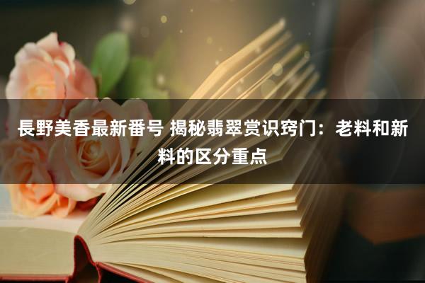 長野美香最新番号 揭秘翡翠赏识窍门：老料和新料的区分重点