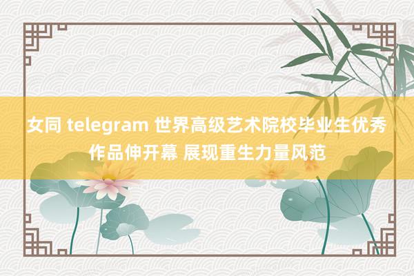 女同 telegram 世界高级艺术院校毕业生优秀作品伸开幕 展现重生力量风范