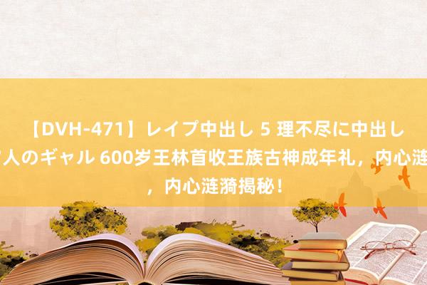 【DVH-471】レイプ中出し 5 理不尽に中出しされた7人のギャル 600岁王林首收王族古神成年礼，内心涟漪揭秘！