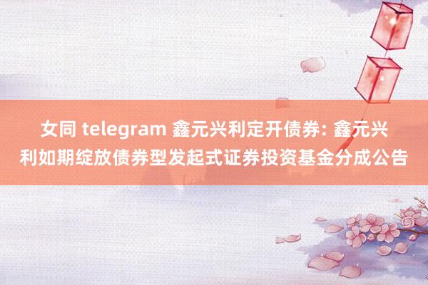 女同 telegram 鑫元兴利定开债券: 鑫元兴利如期绽放债券型发起式证券投资基金分成公告