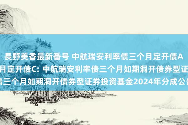 長野美香最新番号 中航瑞安利率债三个月定开债A,中航瑞安利率债三个月定开债C: 中航瑞安利率债三个月如期洞开债券型证券投资基金2024年分成公告