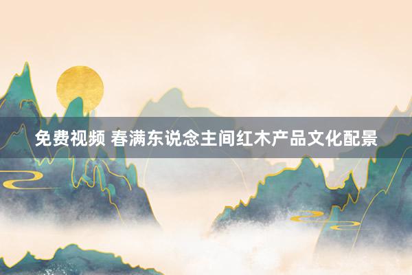 免费视频 春满东说念主间红木产品文化配景