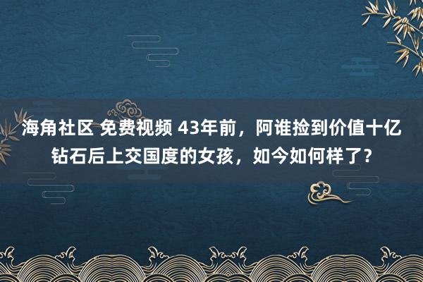 海角社区 免费视频 43年前，阿谁捡到价值十亿钻石后上交国度的女孩，如今如何样了？