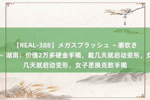 【REAL-388】メガスプラッシュ ～潮吹き絶頂スペシャル～ 湖南：价值2万多硬金手镯，戴几天就启动变形，女子思换克数手镯