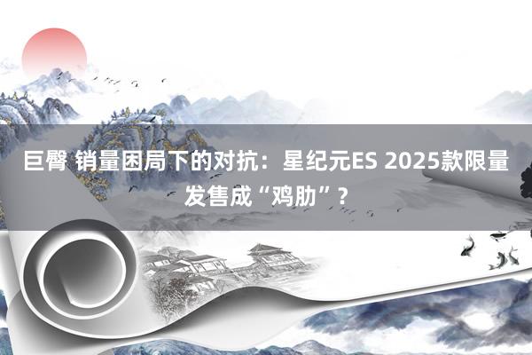 巨臀 销量困局下的对抗：星纪元ES 2025款限量发售成“鸡肋”？