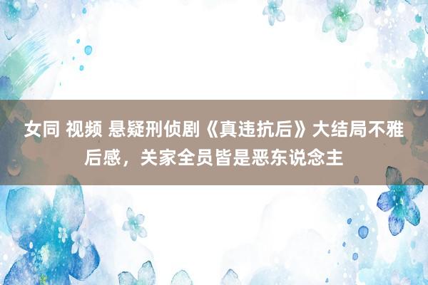 女同 视频 悬疑刑侦剧《真违抗后》大结局不雅后感，关家全员皆是恶东说念主