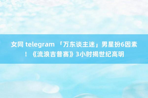 女同 telegram 「万东谈主迷」男星扮6因素！《流浪吉普赛》3小时揭世纪高明