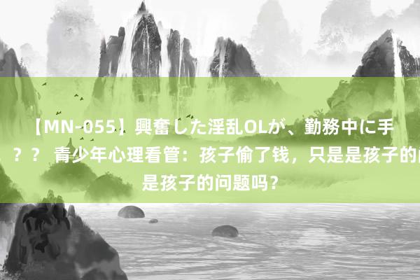 【MN-055】興奮した淫乱OLが、勤務中に手コキ！！？？ 青少年心理看管：孩子偷了钱，只是是孩子的问题吗？