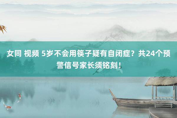 女同 视频 5岁不会用筷子疑有自闭症？共24个预警信号家长须铭刻！