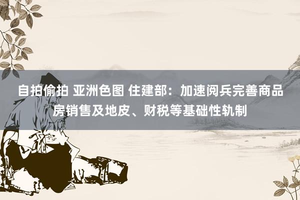 自拍偷拍 亚洲色图 住建部：加速阅兵完善商品房销售及地皮、财税等基础性轨制