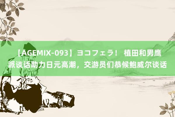 【AGEMIX-093】ヨコフェラ！ 植田和男鹰派谈话助力日元高潮，交游员们恭候鲍威尔谈话