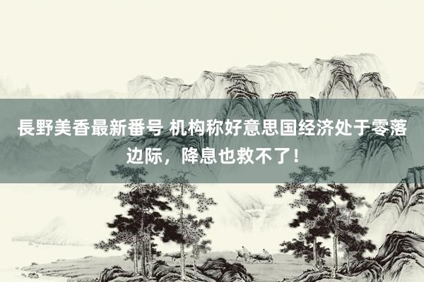 長野美香最新番号 机构称好意思国经济处于零落边际，降息也救不了！