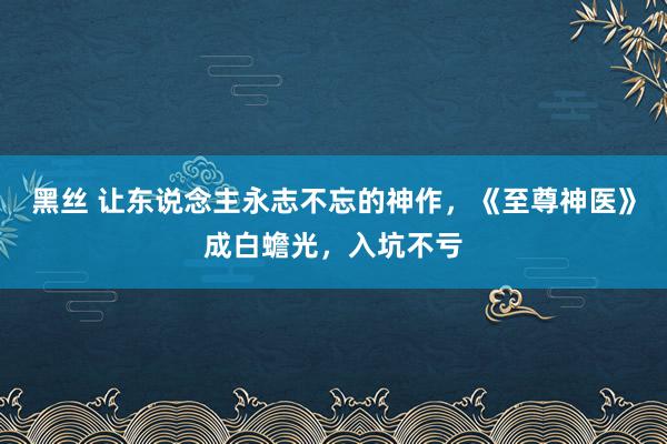 黑丝 让东说念主永志不忘的神作，《至尊神医》成白蟾光，入坑不亏