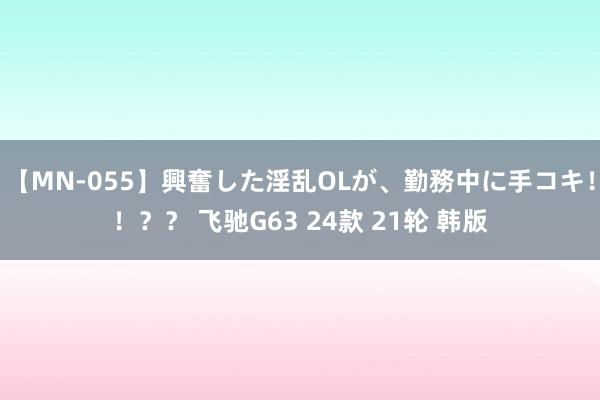 【MN-055】興奮した淫乱OLが、勤務中に手コキ！！？？ 飞驰G63 24款 21轮 韩版