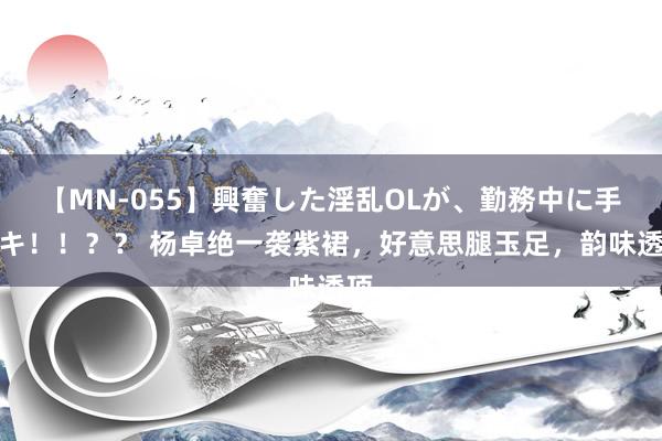 【MN-055】興奮した淫乱OLが、勤務中に手コキ！！？？ 杨卓绝一袭紫裙，好意思腿玉足，韵味透顶