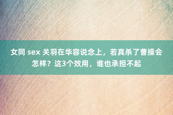 女同 sex 关羽在华容说念上，若真杀了曹操会怎样？这3个效用，谁也承担不起