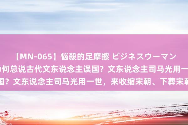 【MN-065】悩殺的足摩擦 ビジネスウーマンの淫らなフットワーク 为何总说古代文东说念主误国？文东说念主司马光用一世，来收缩宋朝、下葬宋朝