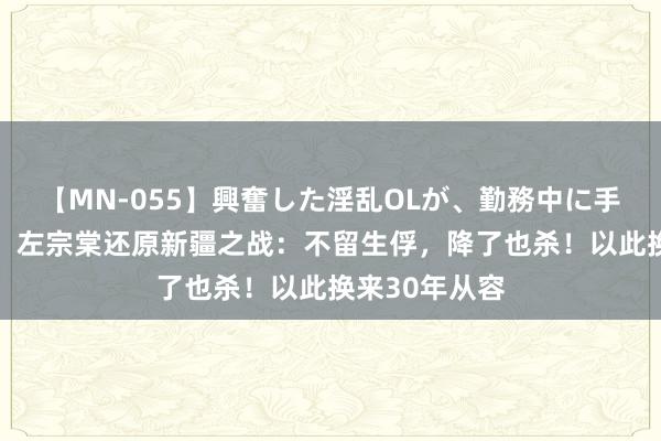 【MN-055】興奮した淫乱OLが、勤務中に手コキ！！？？ 左宗棠还原新疆之战：不留生俘，降了也杀！以此换来30年从容