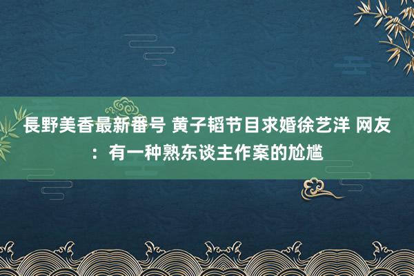 長野美香最新番号 黄子韬节目求婚徐艺洋 网友：有一种熟东谈主作案的尬尴