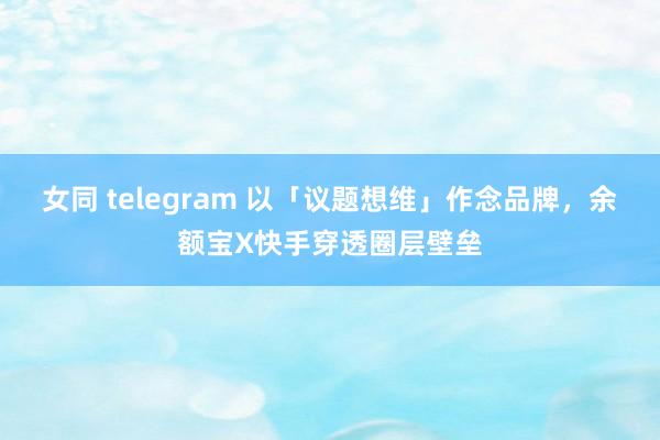 女同 telegram 以「议题想维」作念品牌，余额宝X快手穿透圈层壁垒