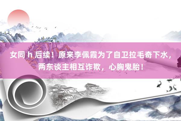 女同 h 后续！原来李佩霞为了自卫拉毛奇下水，两东谈主相互诈欺，心胸鬼胎！