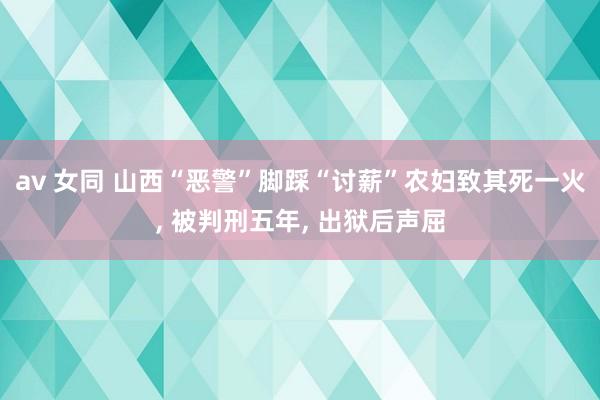 av 女同 山西“恶警”脚踩“讨薪”农妇致其死一火, 被判刑五年, 出狱后声屈