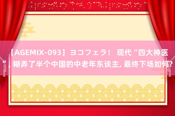 【AGEMIX-093】ヨコフェラ！ 现代“四大神医”, 糊弄了半个中国的中老年东谈主, 最终下场如何?