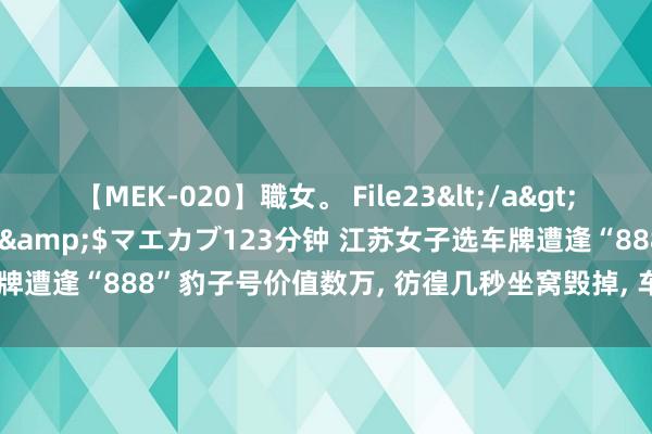 【MEK-020】職女。 File23</a>2011-05-20プレステージ&$マエカブ123分钟 江苏女子选车牌遭逢“888”豹子号价值数万, 彷徨几秒坐窝毁掉, 车管所: 你