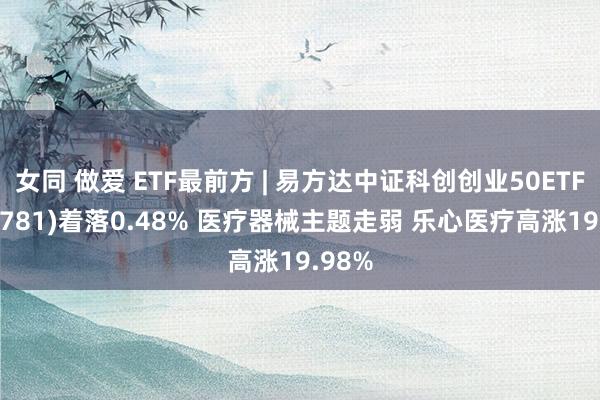 女同 做爱 ETF最前方 | 易方达中证科创创业50ETF(159781)着落0.48% 医疗器械主题走弱 乐心医疗高涨19.98%