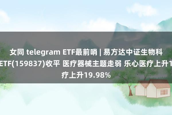 女同 telegram ETF最前哨 | 易方达中证生物科技主题ETF(159837)收平 医疗器械主题走弱 乐心医疗上升19.98%